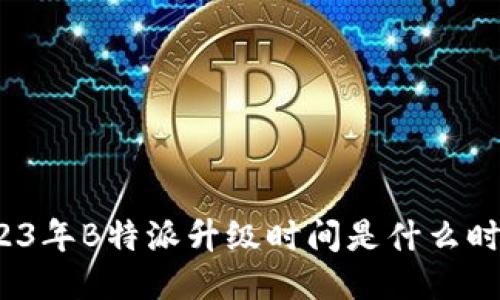 2023年B特派升级时间是什么时候？