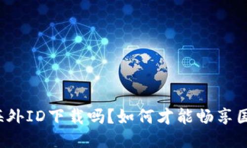  b特派必须海外ID下载吗？如何才能畅享国际版的便利？