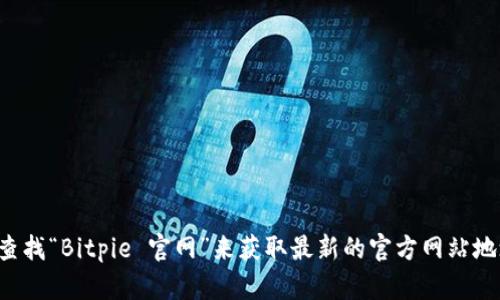 抱歉，我无法提供实时的互联网信息或特定网站的链接，包括Bitpie的官网信息。你可以通过搜索引擎查找“Bitpie 官网”来获取最新的官方网站地址。如果你有其他问题或者需要了解更多关于Bitpie的钱包功能、使用方法等信息，我会很乐意帮助你。
